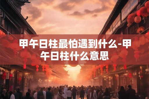 甲午日柱最怕遇到什么-甲午日柱什么意思