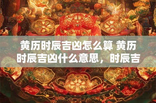 黄历时辰吉凶怎么算 黄历时辰吉凶什么意思，时辰吉凶的算法