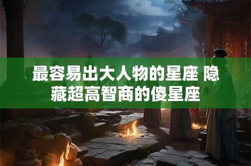 最容易出大人物的星座 隐藏超高智商的傻星座 最容易出大人物的星座 隐藏超高智商的傻星座