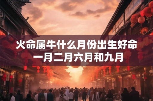 火命属牛什么月份出生好命 一月二月六月和九月 火命属牛什么月份出生好命 一月二月六月和九月