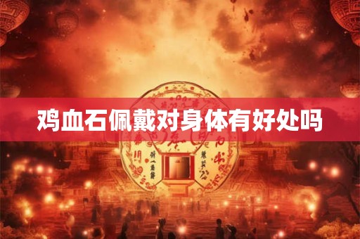 鸡血石佩戴对身体有好处吗