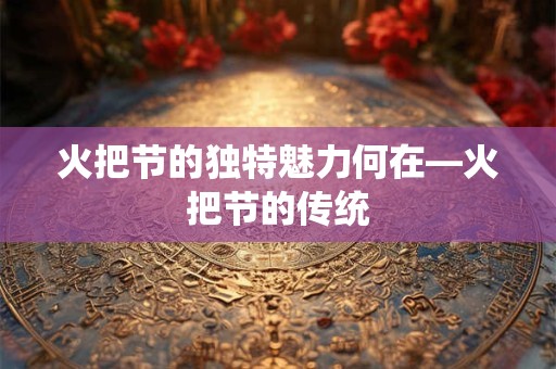 火把节的独特魅力何在—火把节的传统