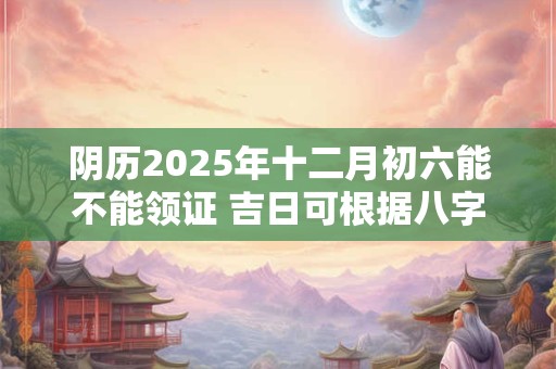 阴历2025年十二月初六能不能领证 吉日可根据八字选