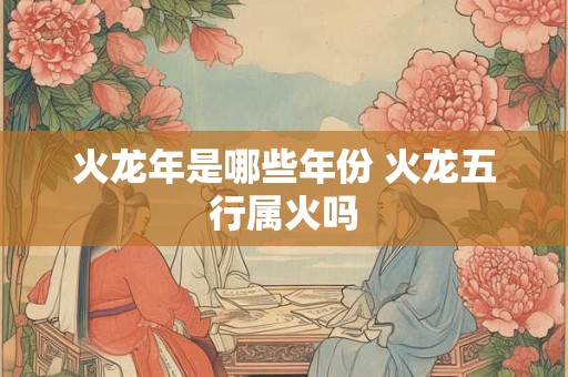 火龙年是哪些年份 火龙五行属火吗