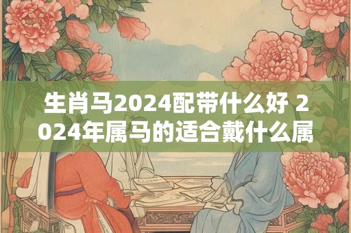 生肖马2024配带什么好 2024年属马的适合戴什么属相