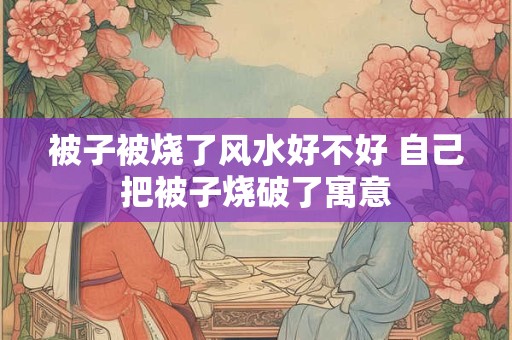 被子被烧了风水好不好 自己把被子烧破了寓意