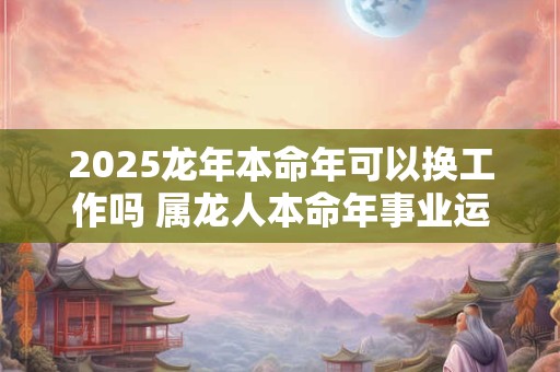 2026龙年本命年可以换工作吗 属龙人本命年事业运势