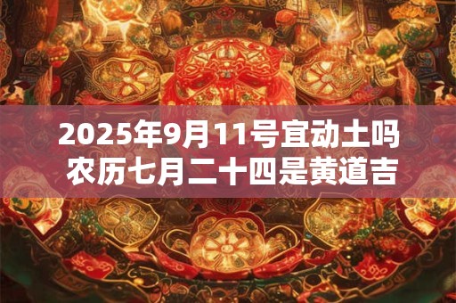 2025年9月11号宜动土吗 农历七月二十四是黄道吉日吗