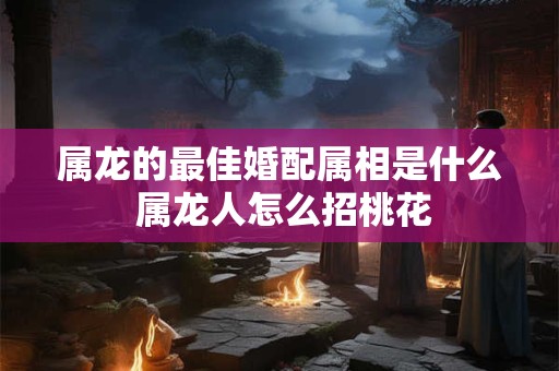 属龙的最佳婚配属相是什么 属龙人怎么招桃花