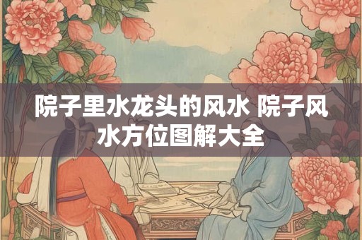 院子里水龙头的风水 院子风水方位图解大全
