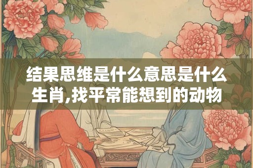 结果思维是什么意思是什么生肖,找平常能想到的动物是什么生肖