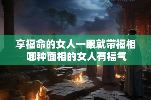享福命的女人一眼就带福相 哪种面相的女人有福气