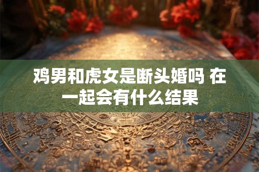 详细阅读:鸡男和虎女是断头婚吗 在一起会有什么结果 鸡男和虎女是断头婚吗 在一起会有什么结果