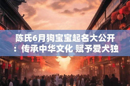陈氏6月狗宝宝起名大公开:传承中华文化 赋予爱犬独特意义 陈氏6月狗宝宝起名大公开:传承中华文化 赋予爱犬独特意义