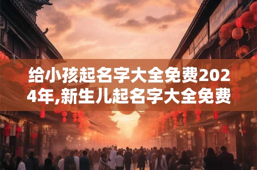 给小孩起名字大全免费2024年,新生儿起名字大全免费