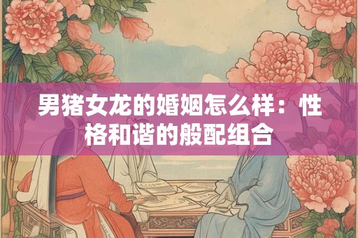 男猪女龙的婚姻怎么样:性格和谐的般配组合 男猪女龙的婚姻怎么样:性格和谐的般配组合