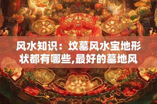 风水知识：坟墓风水宝地形状都有哪些,最好的墓地风水宝地