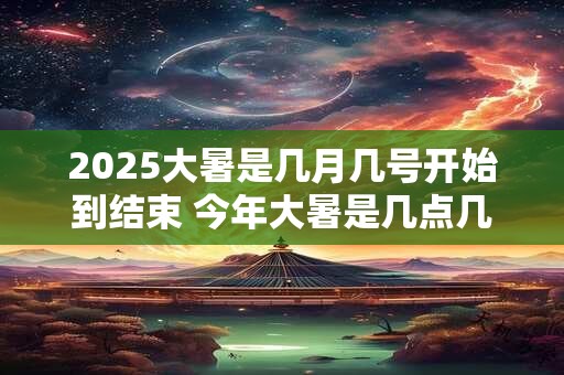 2025大暑是几月几号开始到结束 今年大暑是几点几分几秒