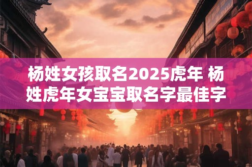 杨姓女孩取名2025虎年 杨姓虎年女宝宝取名字最佳字