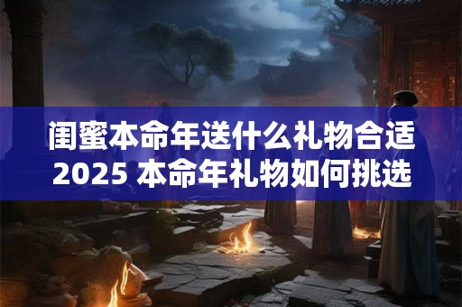 闺蜜本命年送什么礼物合适2025 本命年礼物如何挑选