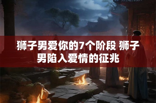 狮子男爱你的7个阶段 狮子男陷入爱情的征兆
