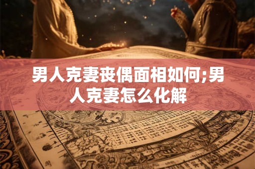 男人克妻丧偶面相如何;男人克妻怎么化解