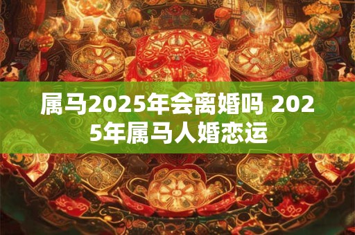 属马2025年会离婚吗 2025年属马人婚恋运