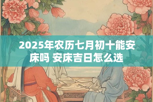 2025年农历七月初十能安床吗 安床吉日怎么选