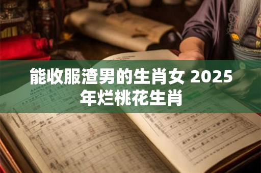 能收服渣男的生肖女 2025年烂桃花生肖