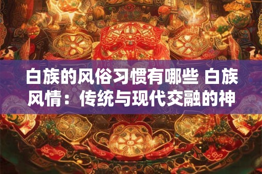 白族的风俗习惯有哪些 白族风情：传统与现代交融的神秘之境