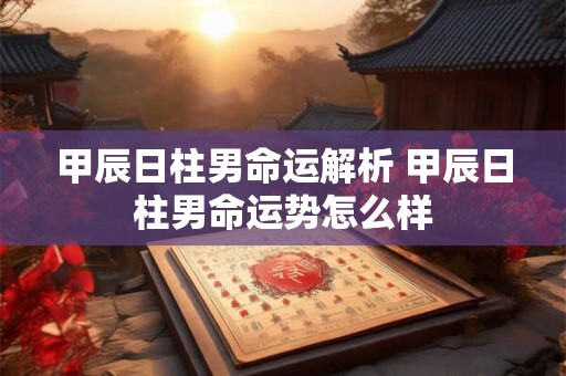 甲辰日柱男命运解析 甲辰日柱男命运势怎么样