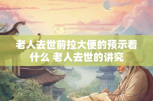 老人去世前拉大便的预示着什么 老人去世的讲究