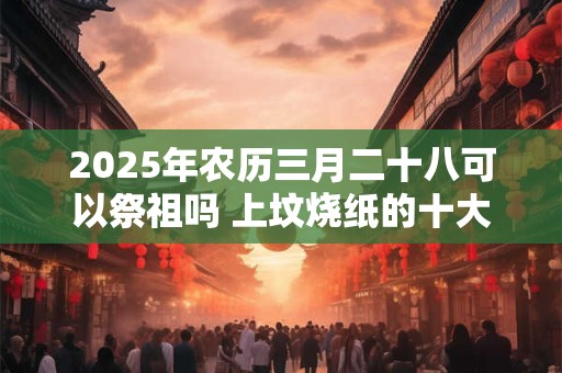 2025年农历三月二十八可以祭祖吗 上坟烧纸的十大禁忌