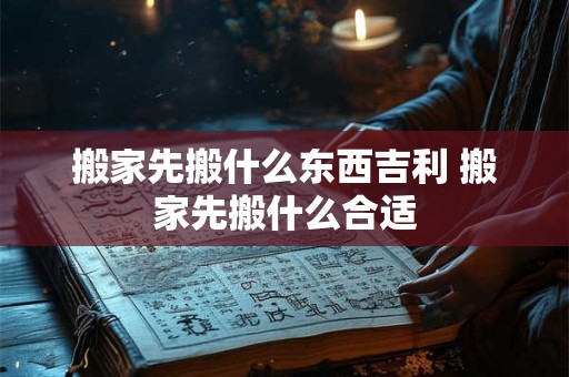 搬家先搬什么东西吉利 搬家先搬什么合适