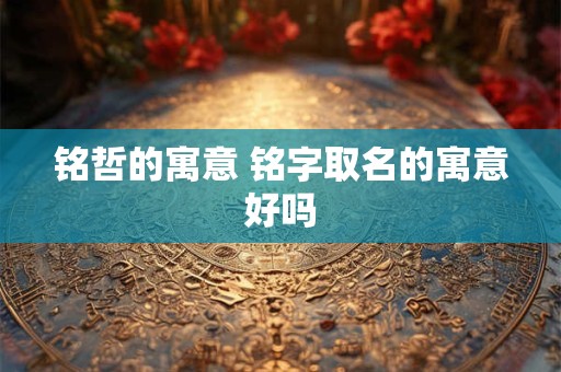 铭哲的寓意 铭字取名的寓意好吗