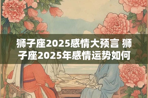 狮子座2025感情大预言 狮子座2025年感情运势如何