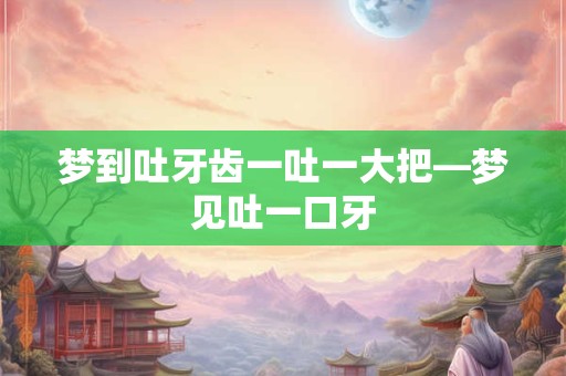 梦到吐牙齿一吐一大把—梦见吐一口牙