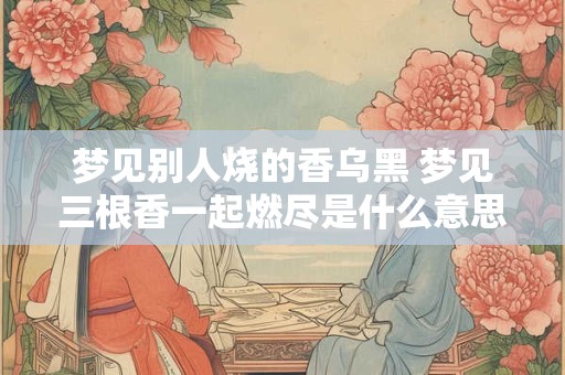 梦见别人烧的香乌黑 梦见三根香一起燃尽是什么意思