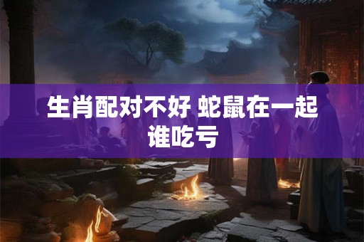 生肖配对不好 蛇鼠在一起谁吃亏