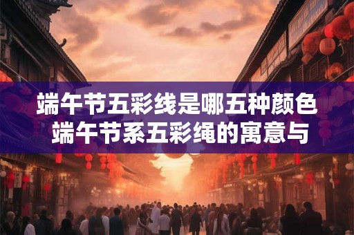 端午节五彩线是哪五种颜色 端午节系五彩绳的寓意与作用
