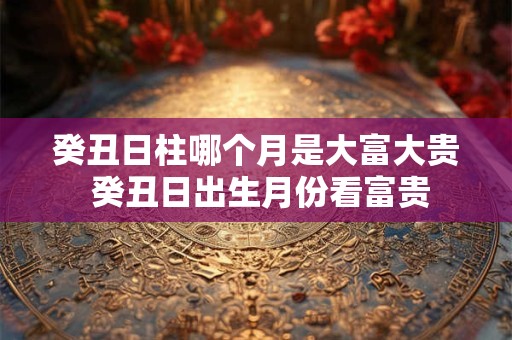 癸丑日柱哪个月是大富大贵 癸丑日出生月份看富贵