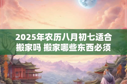 2025年农历八月初七适合搬家吗 搬家哪些东西必须带走