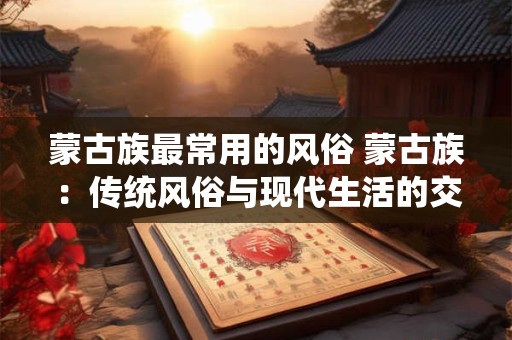 蒙古族最常用的风俗 蒙古族:传统风俗与现代生活的交融 蒙古族最常用的风俗 蒙古族:传统风俗与现代生活的交融