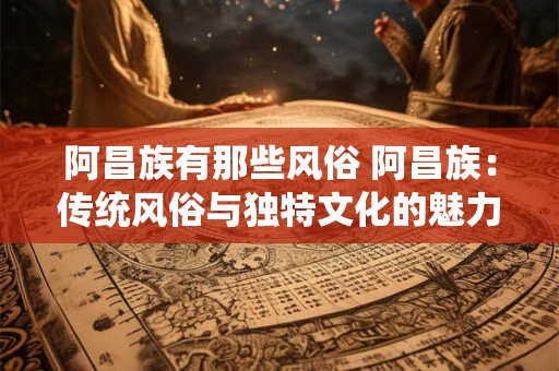 阿昌族有那些风俗 阿昌族：传统风俗与独特文化的魅力