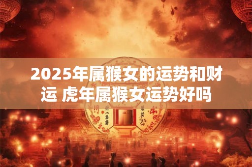 2025年属猴女的运势和财运 虎年属猴女运势好吗
