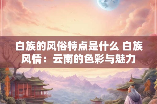白族的风俗特点是什么 白族风情:云南的色彩与魅力 白族的风俗特点是什么 白族风情:云南的色彩与魅力