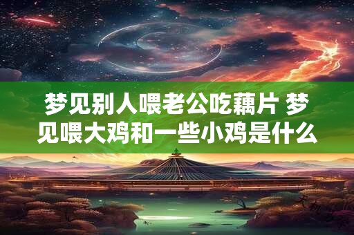 梦见别人喂老公吃藕片 梦见喂大鸡和一些小鸡是什么意思