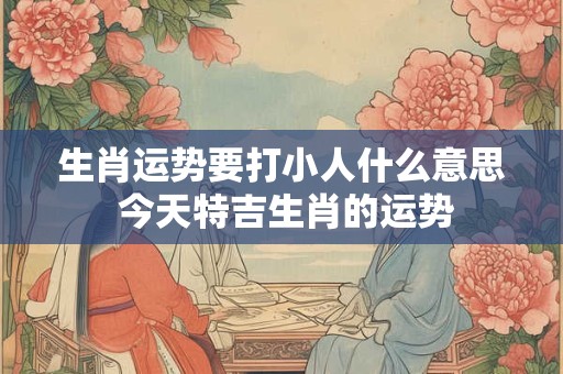 生肖运势要打小人什么意思 今天特吉生肖的运势
