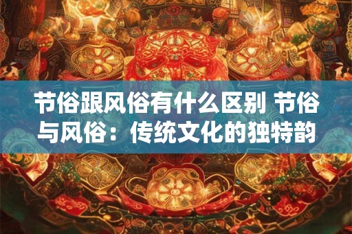 节俗跟风俗有什么区别 节俗与风俗:传统文化的独特韵味 节俗跟风俗有什么区别 节俗与风俗:传统文化的独特韵味