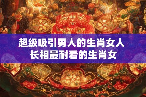 超级吸引男人的生肖女人 长相最耐看的生肖女